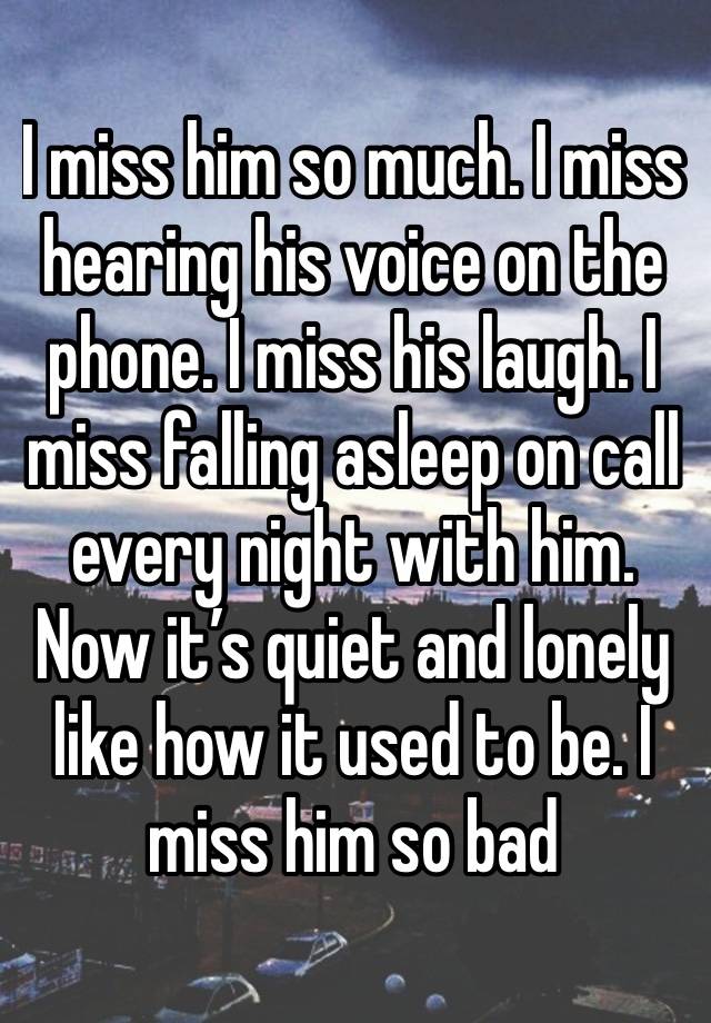 I miss him so much. I miss hearing his voice on the phone. I miss his laugh. I miss falling asleep on call every night with him. Now it’s quiet and lonely like how it used to be. I miss him so bad