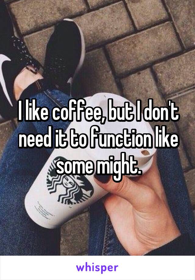 I like coffee, but I don't need it to function like some might.