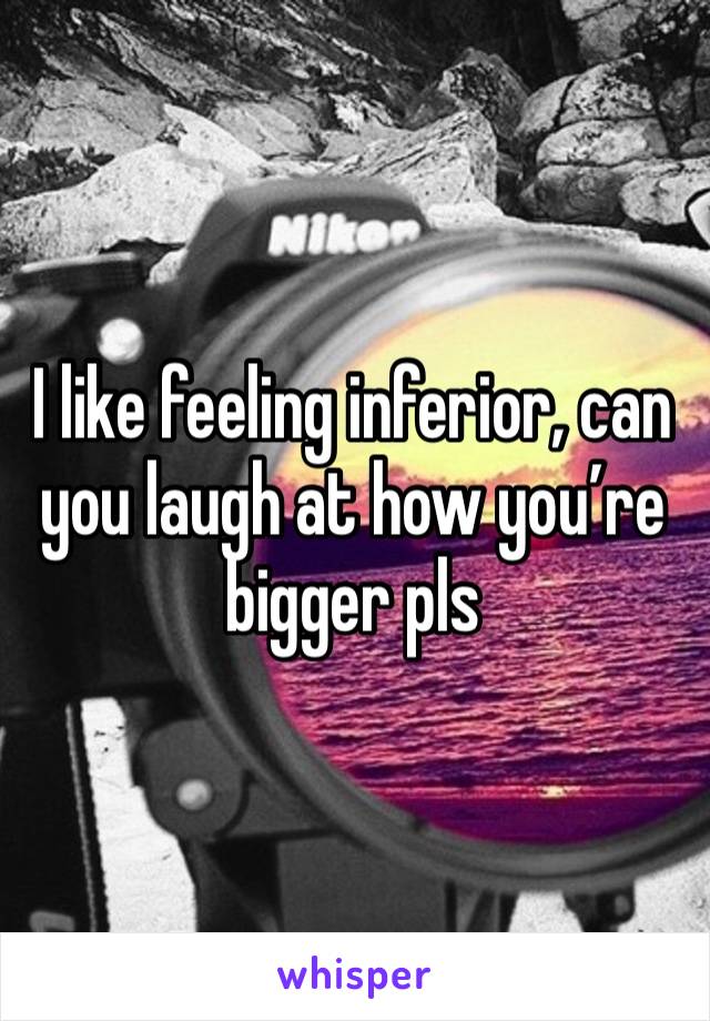 I like feeling inferior, can you laugh at how you’re bigger pls 