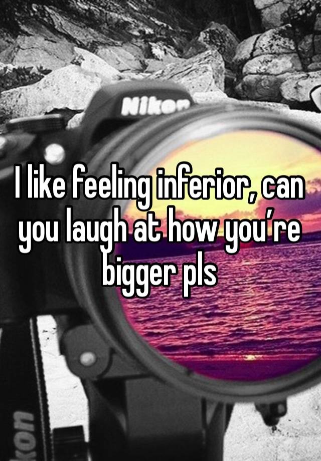 I like feeling inferior, can you laugh at how you’re bigger pls 