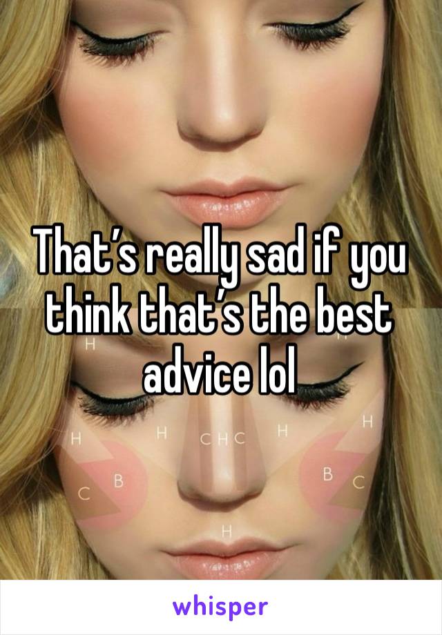 That’s really sad if you think that’s the best advice lol