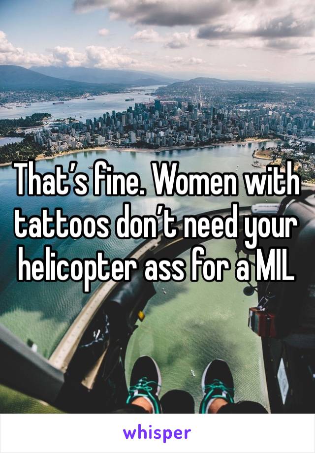 That’s fine. Women with tattoos don’t need your helicopter ass for a MIL 