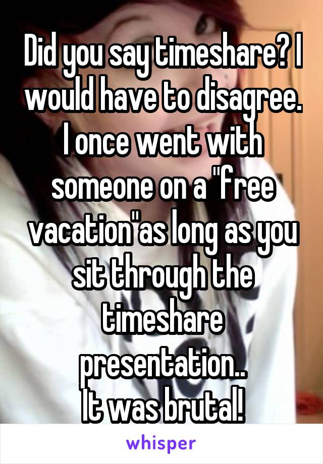 Did you say timeshare? I would have to disagree. I once went with someone on a "free vacation"as long as you sit through the timeshare presentation..
It was brutal!