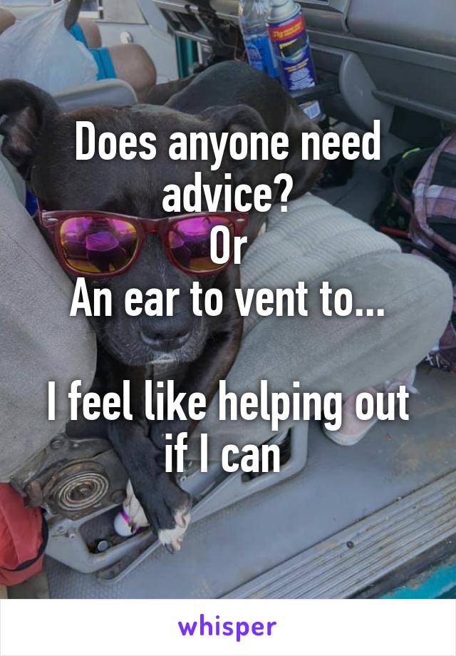 Does anyone need advice?
Or
An ear to vent to...

I feel like helping out if I can 
