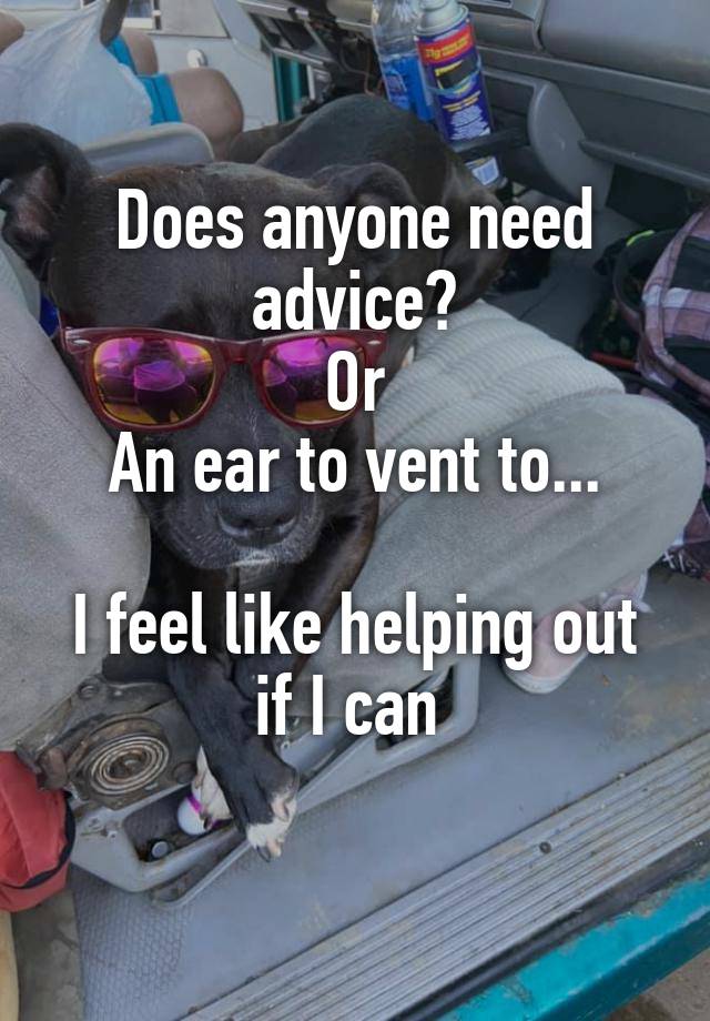 Does anyone need advice?
Or
An ear to vent to...

I feel like helping out if I can 
