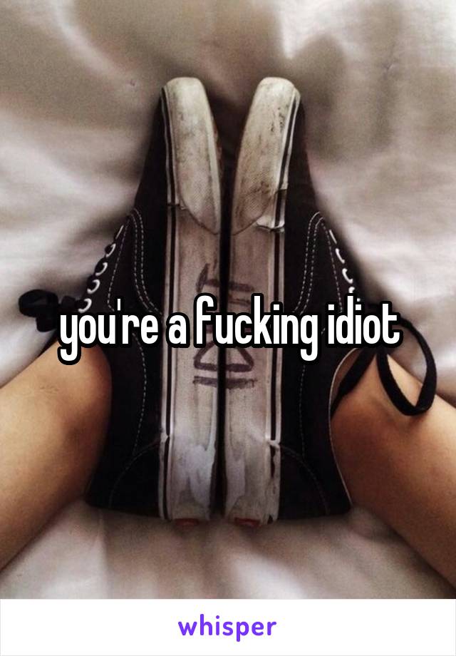 you're a fucking idiot