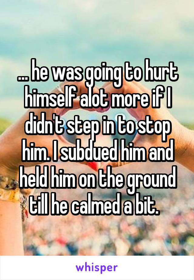 ... he was going to hurt himself alot more if I didn't step in to stop him. I subdued him and held him on the ground till he calmed a bit.  