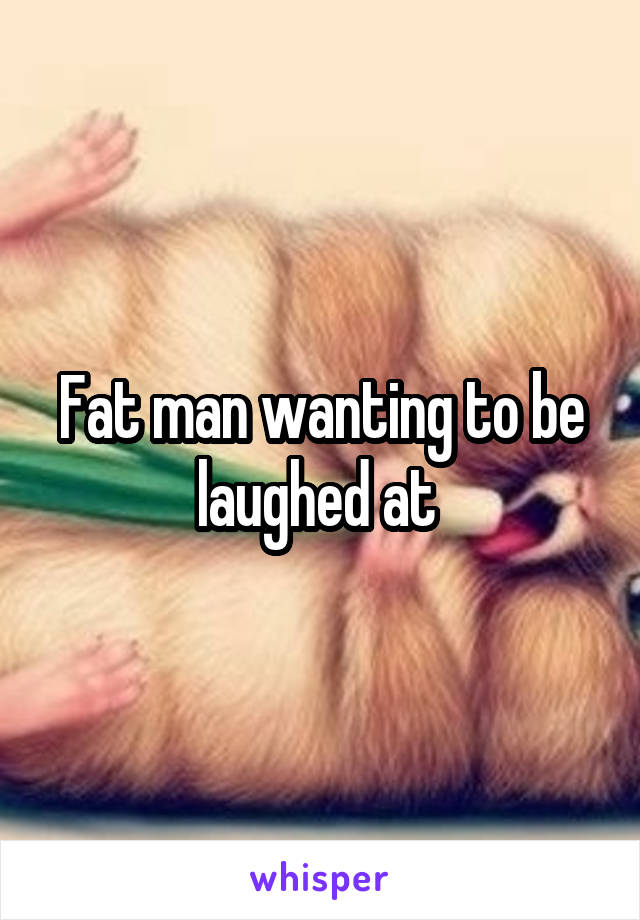 Fat man wanting to be laughed at 