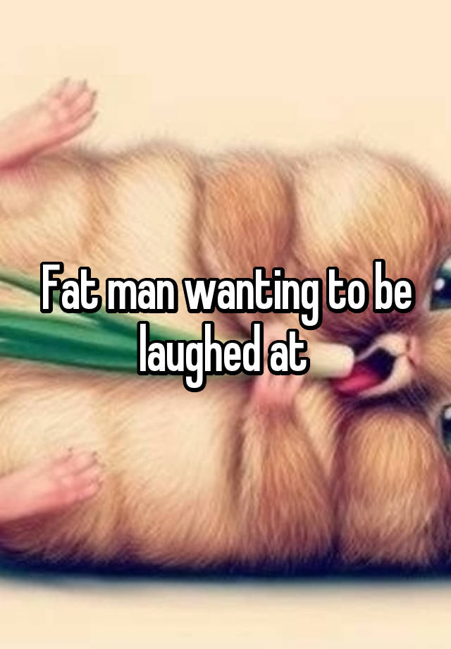 Fat man wanting to be laughed at 