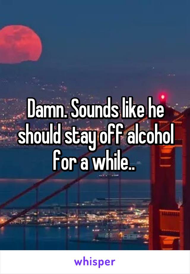 Damn. Sounds like he should stay off alcohol for a while.. 