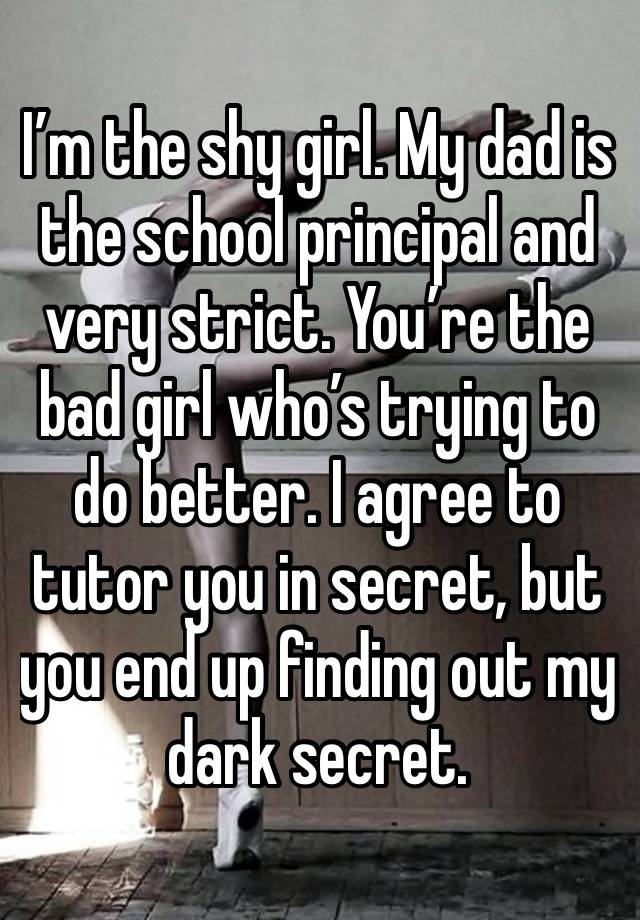 I’m the shy girl. My dad is the school principal and very strict. You’re the bad girl who’s trying to do better. I agree to tutor you in secret, but you end up finding out my dark secret.