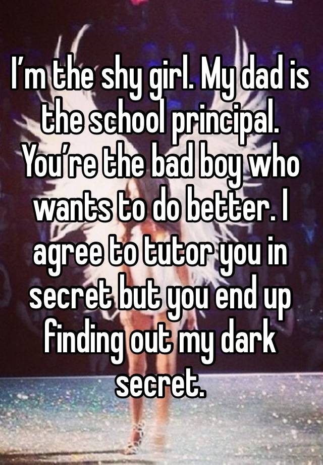 I’m the shy girl. My dad is the school principal. You’re the bad boy who wants to do better. I agree to tutor you in secret but you end up finding out my dark secret.