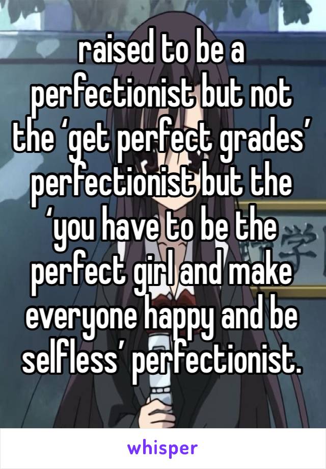 raised to be a perfectionist but not the ‘get perfect grades’ perfectionist but the ‘you have to be the perfect girl and make everyone happy and be selfless’ perfectionist.