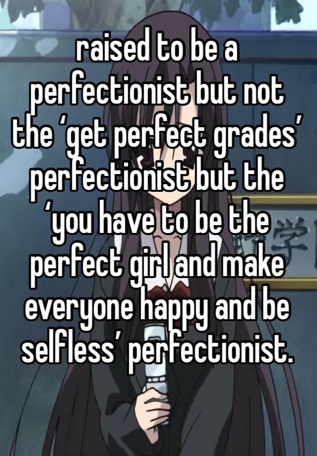 raised to be a perfectionist but not the ‘get perfect grades’ perfectionist but the ‘you have to be the perfect girl and make everyone happy and be selfless’ perfectionist.