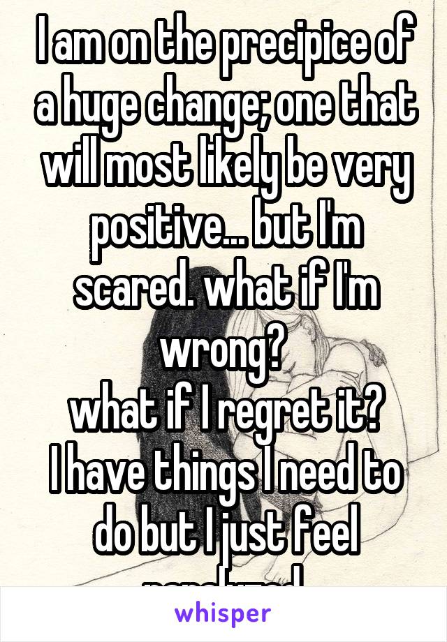 I am on the precipice of a huge change; one that will most likely be very positive... but I'm scared. what if I'm wrong? 
what if I regret it?
I have things I need to do but I just feel paralyzed.