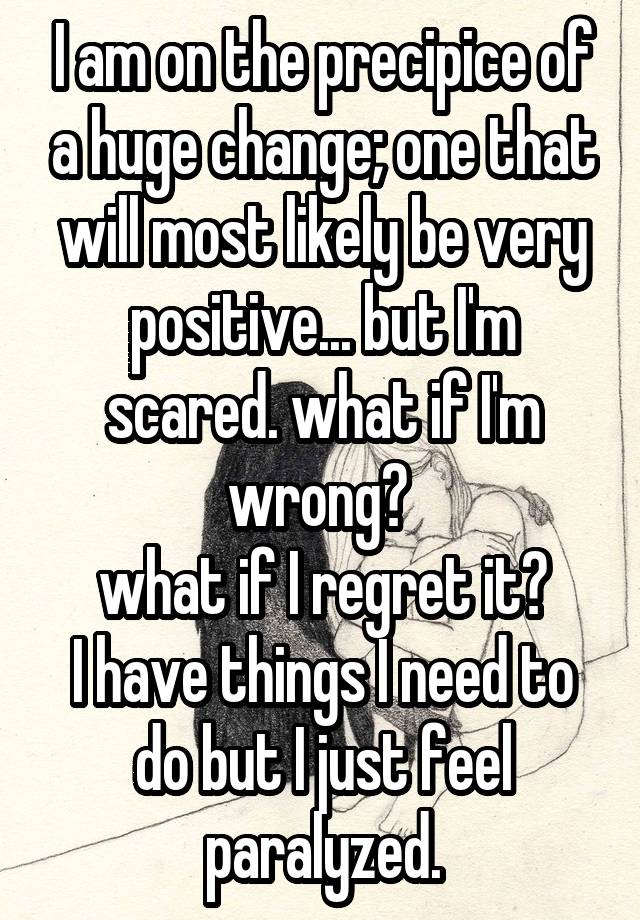 I am on the precipice of a huge change; one that will most likely be very positive... but I'm scared. what if I'm wrong? 
what if I regret it?
I have things I need to do but I just feel paralyzed.