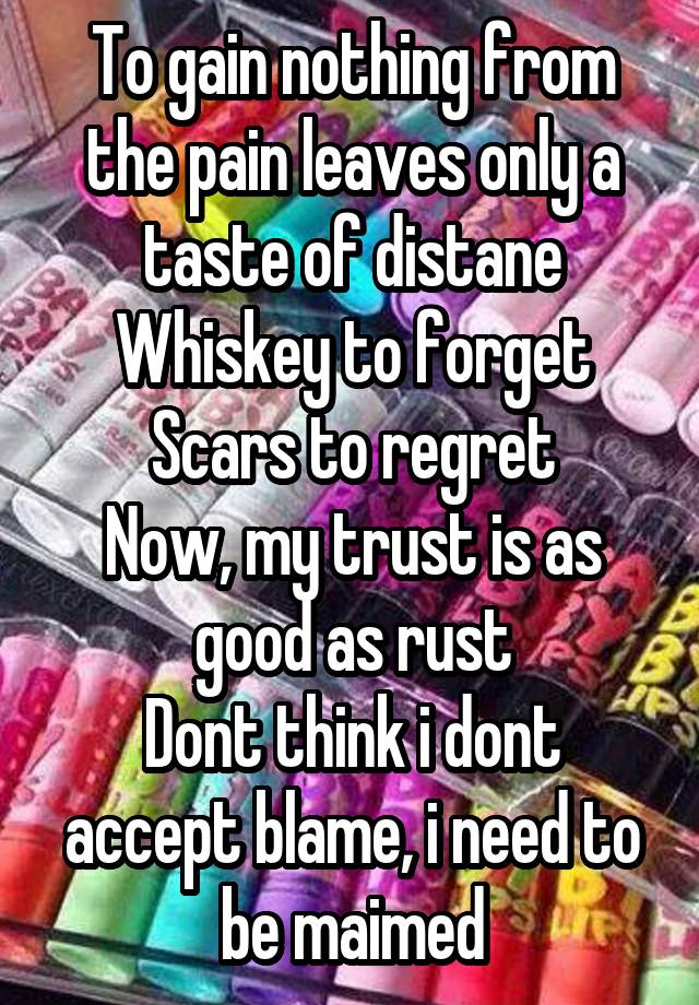 To gain nothing from the pain leaves only a taste of distane
Whiskey to forget
Scars to regret
Now, my trust is as good as rust
Dont think i dont accept blame, i need to be maimed