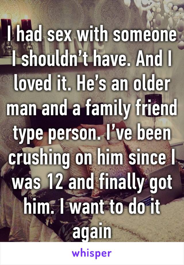 I had sex with someone I shouldn’t have. And I loved it. He’s an older man and a family friend type person. I’ve been crushing on him since I was 12 and finally got him. I want to do it again