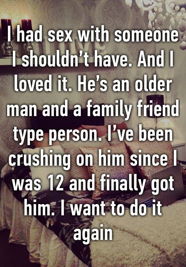 I had sex with someone I shouldn’t have. And I loved it. He’s an older man and a family friend type person. I’ve been crushing on him since I was 12 and finally got him. I want to do it again