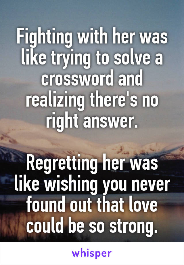 Fighting with her was like trying to solve a crossword and realizing there's no right answer.

Regretting her was like wishing you never found out that love could be so strong.