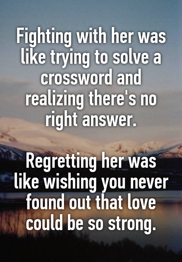 Fighting with her was like trying to solve a crossword and realizing there's no right answer.

Regretting her was like wishing you never found out that love could be so strong.