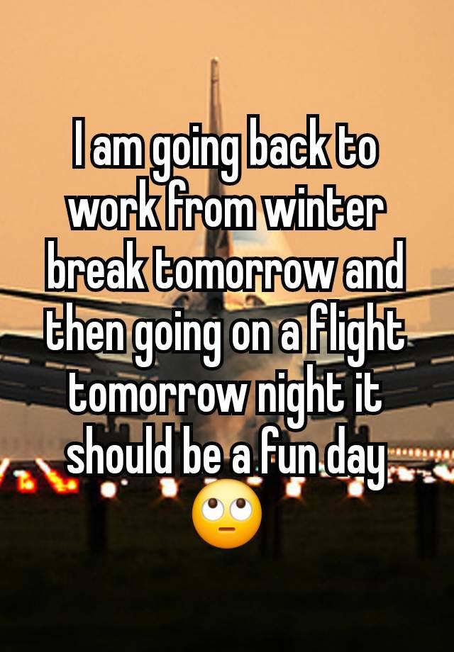 I am going back to work from winter break tomorrow and then going on a flight tomorrow night it should be a fun day 🙄