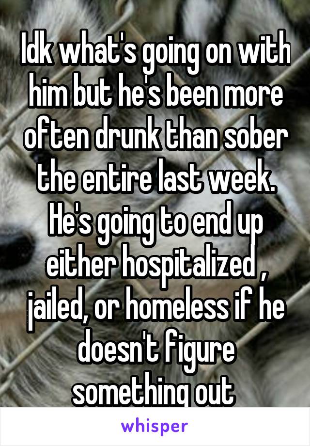 Idk what's going on with him but he's been more often drunk than sober the entire last week. He's going to end up either hospitalized , jailed, or homeless if he doesn't figure something out 