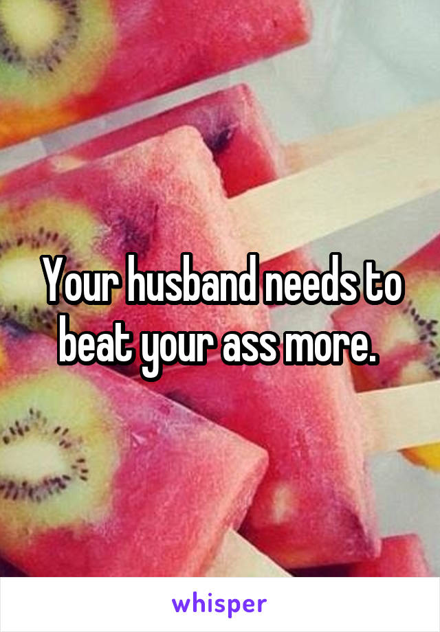 Your husband needs to beat your ass more. 