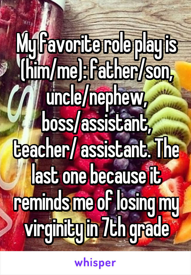 My favorite role play is (him/me): father/son, uncle/nephew, boss/assistant, teacher/ assistant. The last one because it reminds me of losing my virginity in 7th grade