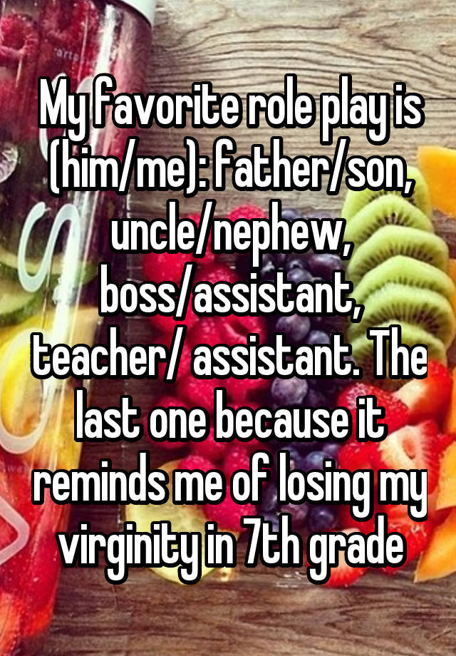 My favorite role play is (him/me): father/son, uncle/nephew, boss/assistant, teacher/ assistant. The last one because it reminds me of losing my virginity in 7th grade