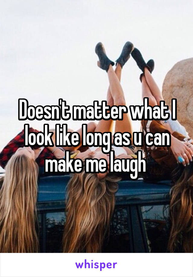 Doesn't matter what I look like long as u can make me laugh 