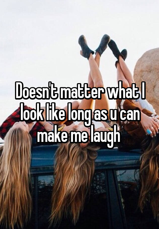 Doesn't matter what I look like long as u can make me laugh 