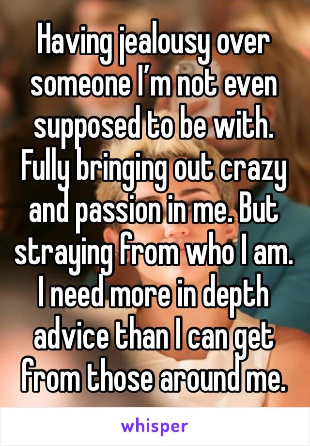 Having jealousy over someone I’m not even supposed to be with. Fully bringing out crazy and passion in me. But straying from who I am. I need more in depth advice than I can get from those around me. 