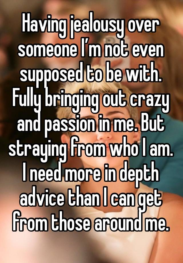 Having jealousy over someone I’m not even supposed to be with. Fully bringing out crazy and passion in me. But straying from who I am. I need more in depth advice than I can get from those around me. 