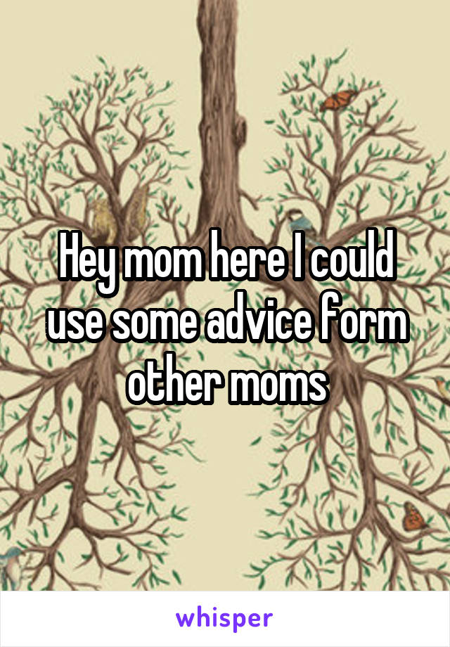 Hey mom here I could use some advice form other moms