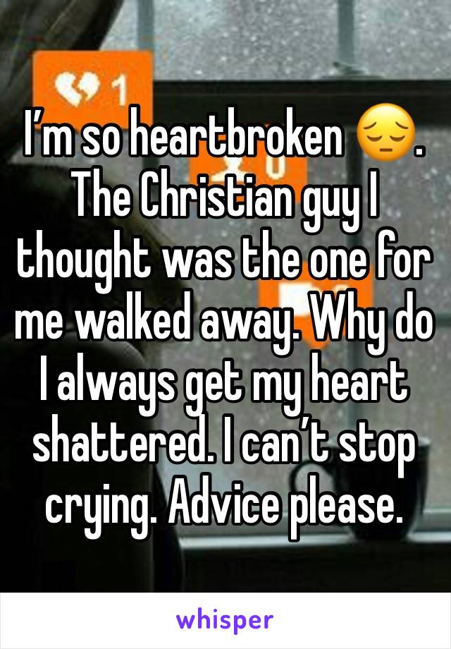 I’m so heartbroken 😔. The Christian guy I thought was the one for me walked away. Why do I always get my heart shattered. I can’t stop crying. Advice please.