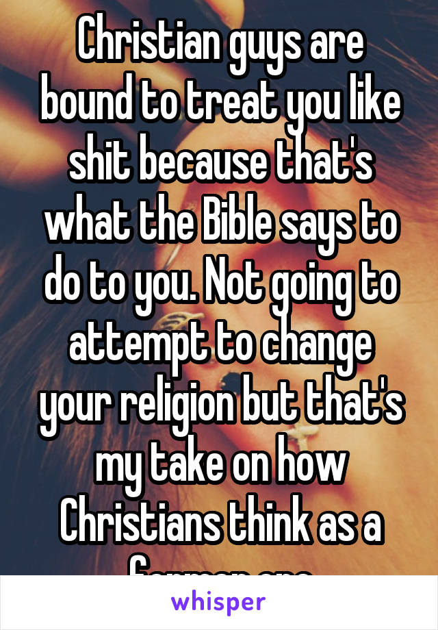 Christian guys are bound to treat you like shit because that's what the Bible says to do to you. Not going to attempt to change your religion but that's my take on how Christians think as a former one