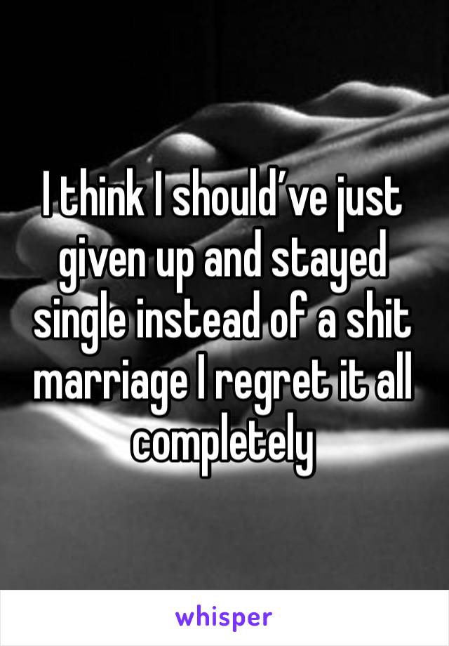 I think I should’ve just given up and stayed single instead of a shit marriage I regret it all completely 