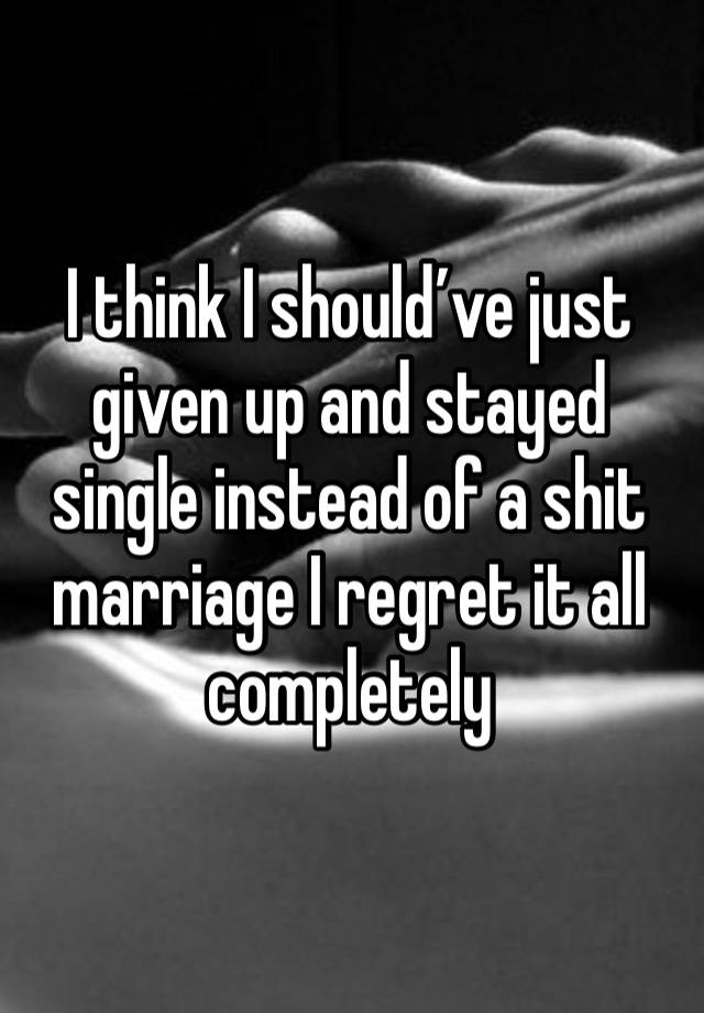 I think I should’ve just given up and stayed single instead of a shit marriage I regret it all completely 