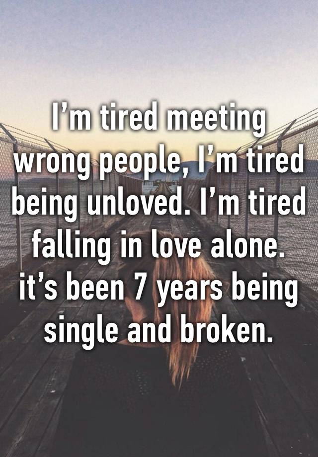 I’m tired meeting wrong people, I’m tired being unloved. I’m tired falling in love alone. it’s been 7 years being single and broken.