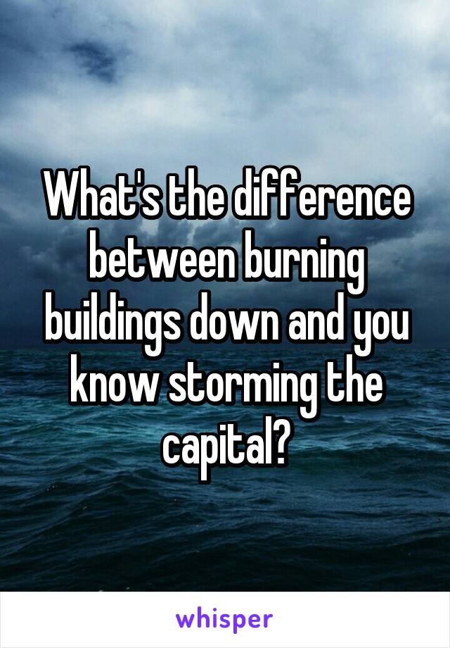 What's the difference between burning buildings down and you know storming the capital?