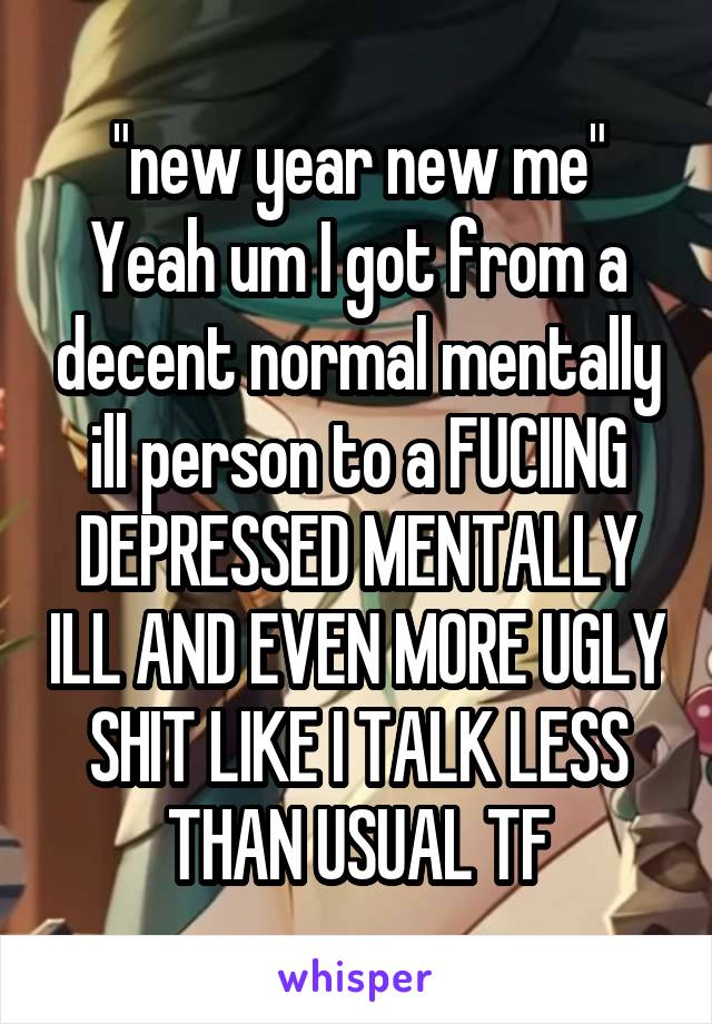 "new year new me"
Yeah um I got from a decent normal mentally ill person to a FUCIING DEPRESSED MENTALLY ILL AND EVEN MORE UGLY SHIT LIKE I TALK LESS THAN USUAL TF