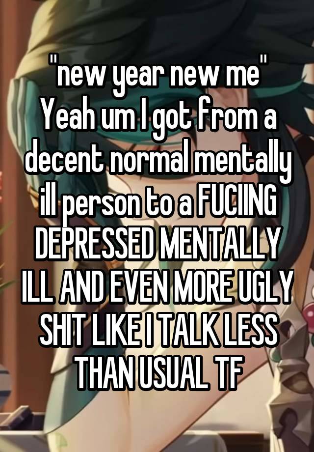 "new year new me"
Yeah um I got from a decent normal mentally ill person to a FUCIING DEPRESSED MENTALLY ILL AND EVEN MORE UGLY SHIT LIKE I TALK LESS THAN USUAL TF