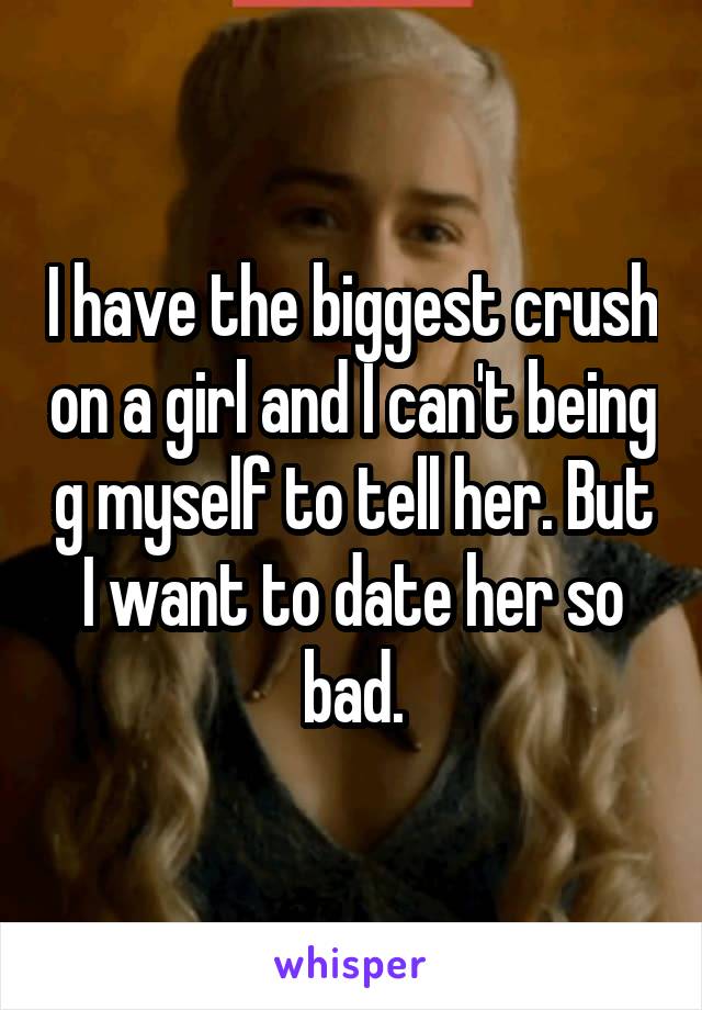 I have the biggest crush on a girl and I can't being g myself to tell her. But I want to date her so bad.