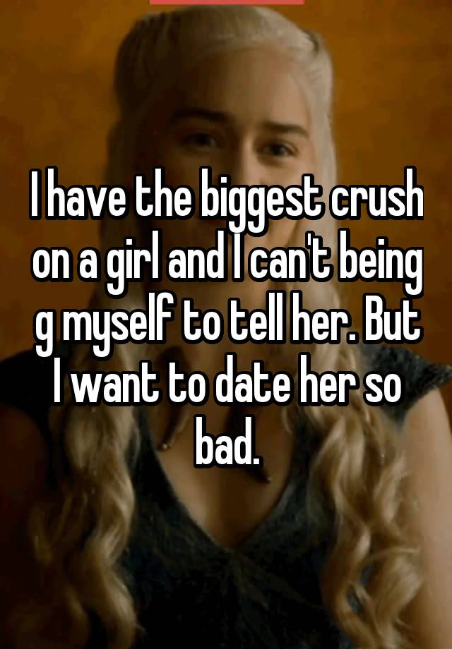 I have the biggest crush on a girl and I can't being g myself to tell her. But I want to date her so bad.