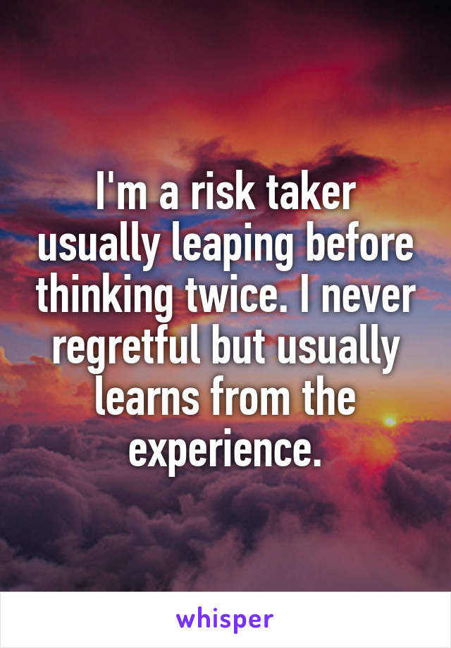 I'm a risk taker usually leaping before thinking twice. I never regretful but usually learns from the experience.