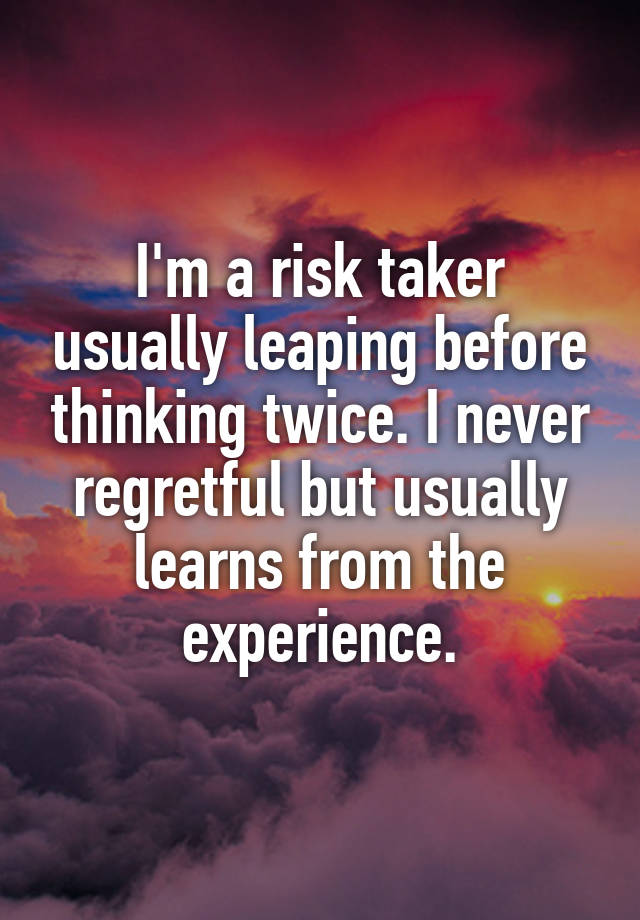 I'm a risk taker usually leaping before thinking twice. I never regretful but usually learns from the experience.