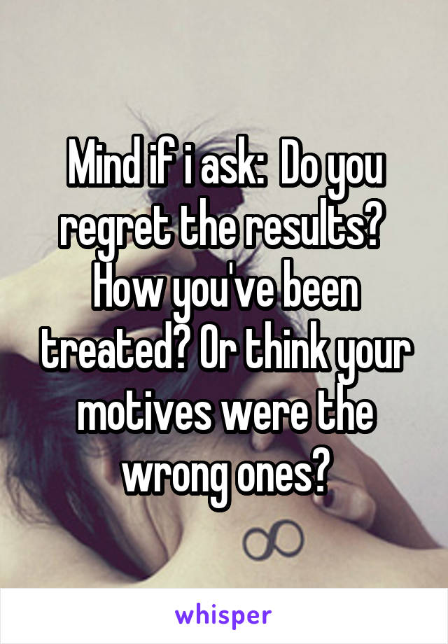 Mind if i ask:  Do you regret the results?  How you've been treated? Or think your motives were the wrong ones?