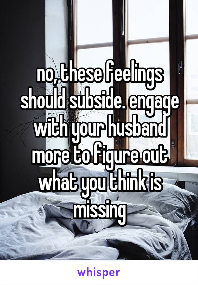 no, these feelings should subside. engage with your husband more to figure out what you think is missing