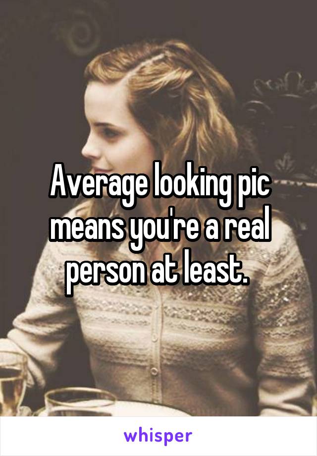 Average looking pic means you're a real person at least. 